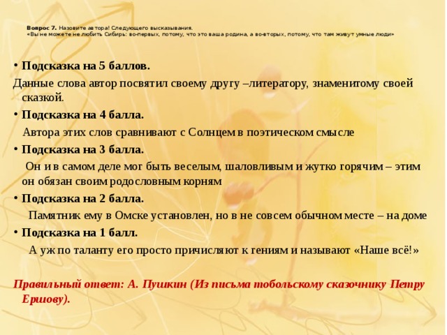 Вопрос 7.  Назовите автора! Следующего высказывания.  «Вы не можете не любить Сибирь: во-первых, потому, что это ваша родина, а во-вторых, потому, что там живут умные люди»   Подсказка на 5 баллов. Данные слова автор посвятил своему другу –литератору, знаменитому своей сказкой. Подсказка на 4 балла.  Автора этих слов сравнивают с Солнцем в поэтическом смысле Подсказка на 3 балла.  Он и в самом деле мог быть веселым, шаловливым и жутко горячим – этим он обязан своим родословным корням Подсказка на 2 балла.  Памятник ему в Омске установлен, но в не совсем обычном месте – на доме Подсказка на 1 балл.  А уж по таланту его просто причисляют к гениям и называют «Наше всё!» Правильный ответ: А. Пушкин (Из письма тобольскому сказочнику Петру Ершову).  