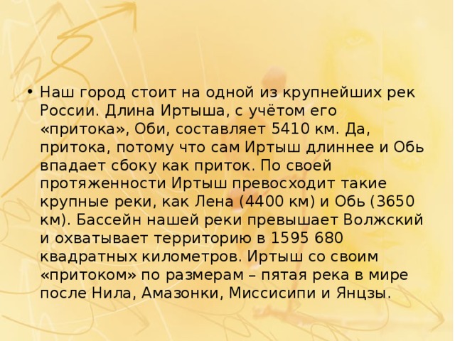 Наш город стоит на одной из крупнейших рек России. Длина Иртыша, с учётом его «притока», Оби, составляет 5410 км. Да, притока, потому что сам Иртыш длиннее и Обь впадает сбоку как приток. По своей протяженности Иртыш превосходит такие крупные реки, как Лена (4400 км) и Обь (3650 км). Бассейн нашей реки превышает Волжский и охватывает территорию в 1595 680 квадратных километров. Иртыш со своим «притоком» по размерам – пятая река в мире после Нила, Амазонки, Миссисипи и Янцзы. 