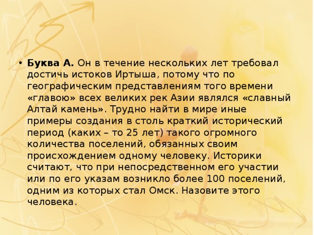 Буква А.  Он в течение нескольких лет требовал достичь истоков Иртыша, потому что по географическим представлениям того времени «главою» всех великих рек Азии являлся «славный Алтай камень». Трудно найти в мире иные примеры создания в столь краткий исторический период (каких – то 25 лет) такого огромного количества поселений, обязанных своим происхождением одному человеку. Историки считают, что при непосредственном его участии или по его указам возникло более 100 поселений, одним из которых стал Омск. Назовите этого человека. 