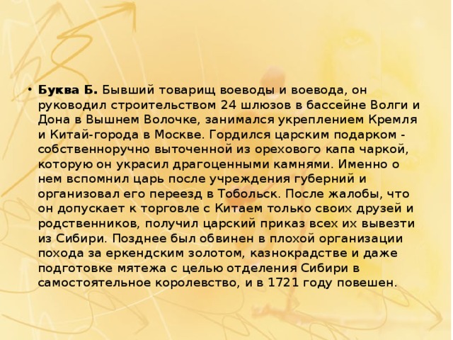 Буква Б.  Бывший товарищ воеводы и воевода, он руководил строительством   24 шлюзов в бассейне Волги и Дона в Вышнем Волочке, занимался укреплением Кремля и Китай-города в Москве. Гордился царским подарком - собственноручно выточенной из орехового капа чаркой, которую он украсил драгоценными камнями. Именно о нем вспомнил царь после учреждения губерний и организовал его переезд в Тобольск. После жалобы, что он допускает к торговле с Китаем только своих друзей и родственников, получил царский приказ всех их вывезти из Сибири. Позднее был обвинен в плохой организации похода за еркендским золотом, казнокрадстве и даже подготовке мятежа с целью отделения Сибири в самостоятельное королевство, и в 1721 году повешен. 