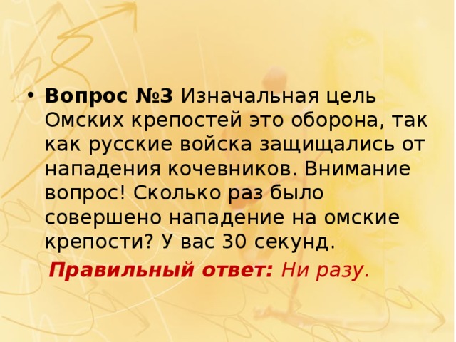 Вопрос №3  Изначальная цель Омских крепостей это оборона, так как русские войска защищались от нападения кочевников. Внимание вопрос! Сколько раз было совершено нападение на омские крепости? У вас 30 секунд.  Правильный ответ:  Ни разу. 