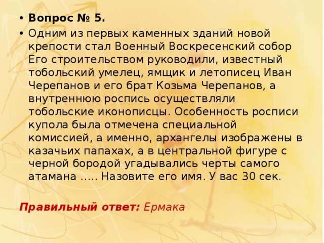 Вопрос № 5. Одним из первых каменных зданий новой крепости стал   Военный Воскресенский собор Его строительством руководили, известный тобольский умелец, ямщик и летописец Иван Черепанов и его брат Козьма Черепанов, а внутреннюю роспись осуществляли тобольские иконописцы. Особенность росписи купола была отмечена специальной комиссией, а именно, архангелы изображены в казачьих папахах, а в центральной фигуре с черной бородой угадывались черты самого атамана ….. Назовите его имя. У вас 30 сек. Правильный ответ:  Ермака 