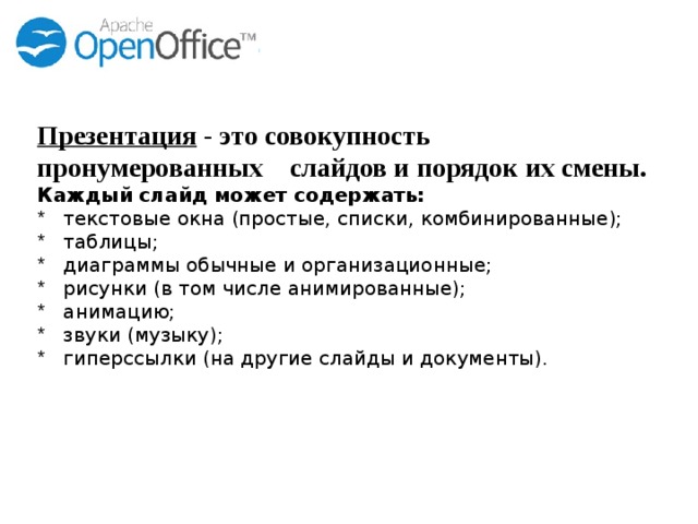 Презентация - это совокупность пронумерованных слайдов и порядок их смены. Каждый слайд может содержать: текстовые окна (простые, списки, комбинированные); таблицы; диаграммы обычные и организационные; рисунки (в том числе анимированные); анимацию; звуки (музыку); гиперссылки (на другие слайды и документы). 