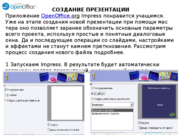 СОЗДАНИЕ ПРЕЗЕНТАЦИИ Приложение OpenOffice . org Impress понравит­ся учащимся. Уже на этапе создания новой презентации при помощи мас­тера оно позволяет заранее обозначить основ­ные параметры всего проекта, используя про­стые и понятные диалоговые окна. Да и после­дующие операции со слайдами, настройками и эффектами не станут камнем преткновения. Рассмотрим процесс создания нового файла подробнее.   1 Запускаем Impress. В результате будет автоматически загружен мастер презентаций, включающий несколько шагов.   