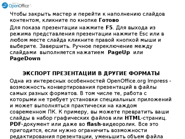 Чтобы закрыть мастер и перейти к наполнению слайдов контентом, кликните по кнопке Готово Для показа презентации нажмите F5 . Для выхода из режима представления презентации нажмите Esc или в любом месте слайда кликните правой кнопкой мыши и выберите. Завершить. Ручное переключение между слайдами выполняется нажатием PageUp или PageDown  ЭКСПОРТ ПРЕЗЕНТАЦИИ В ДРУГИЕ ФОРМАТЫ Одна из интересных особенностей OpenOffice.org Impress - возможность конвертирования презентаций в файлы самых разных форматов. В том числе те, работа с которыми не требует установки специальных приложений и может выполняться практически на каждом современном ПК. К примеру, вы можете превратить ваши слайды в набор графических файлов или HTML -страниц. PDF -документ или даже во flash -видеоролик. Все это пригодится, если нужно ограничить возможности редактирования презентации, уменьшить объем файла или разместить презентацию в Интернете. Рассмотрим процесс экспорта презентации в другие форматы подробнее. 