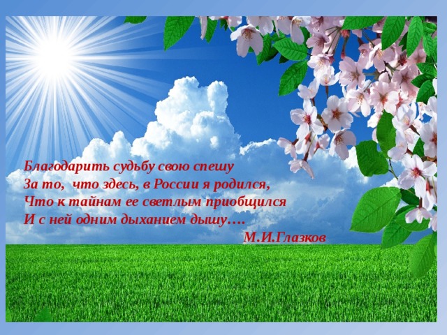 Благодарить судьбу свою спешу  За то, что здесь, в России я родился,  Что к тайнам ее светлым приобщился  И с ней одним дыханием дышу….  М.И.Глазков 