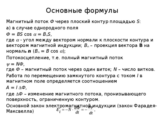 Основные формулы Магнитный поток Ф через плоский контур площадью S : а) в случае однородного поля Ф = BS cos  = B n S ,  где  - угол между вектором нормали к плоскости контура и вектором магнитной индукции; B n – проекция вектора В на нормаль n  ( B n = B cos  ); Потокосцепление, т.е. полный магнитный поток   = NФ ,  где Ф – магнитный поток через один виток; N – число витков. Работа по перемещению замкнутого контура с током I в магнитном поле определяется соотношением A = I   Ф , где  Ф – изменение магнитного потока, пронизывающего поверхность, ограниченную контуром. Основной закон электромагнитной индукции (закон Фарадея-Максвелла) 