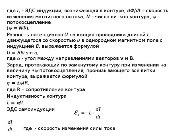 где  i – ЭДС индукции, возникающая в контуре; dФ / dt – скорость изменения магнитного потока, N – число витков контура;  - потокосцепление  (  = NФ ). Разность потенциалов U на концах проводника длиной l , движущегося со скоростью υ в однородном магнитном поле с индукцией В , выражается формулой U = Blυ sin  ,  где  - угол между направлениями векторов v и B . Заряд, протекающий по замкнутому контуру при изменении на величину   потокосцепления, пронизывающего все витки контура, выражается формулой q =   / R , где R – сопротивление контура. Индуктивность контура L =  / I . ЭДС самоиндукции  где - скорость изменения силы тока. 