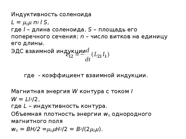 Индуктивность соленоида L =  0   n 2 l S ,  где l – длина соленоида, S – площадь его поперечного сечения; n – число витков на единицу его длины. ЭДС взаимной индукции  где - коэффициент взаимной индукции. Магнитная энергия W контура с током I W = LI 2 /2,  где L – индуктивность контура. Объемная плотность энергии w 0 однородного магнитного поля w 0 = BH/2 =  0  H 2 /2 = B 2 /(2  0  ). 