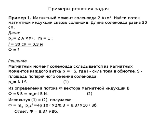 Примеры решения задач Пример 1. Магнитный момент соленоида 2 А∙м 2 . Найти поток магнитной индукции сквозь соленоид. Длина соленоида равна 30 см. Дано: p m = 2 А ×м 2 ; m = 1 ; l = 30 см = 0,3 м Ф = ?  Решение Магнитный момент соленоида складывается из магнитных моментов каждого витка p i = I S, где I - сила тока в обмотке, S - площадь поперечного сечения соленоида: p m = N I S      (1) Из определения потока Ф вектора магнитной индукции В Ф =B S = m 0 mI S N.      (2) Используя (1) и (2), получаем: Ф = m 0 p m / l =4p 10 -7 ×2/0,3 = 8,37×10 -6 Вб.  Ответ: Ф = 8,37 мВб. 