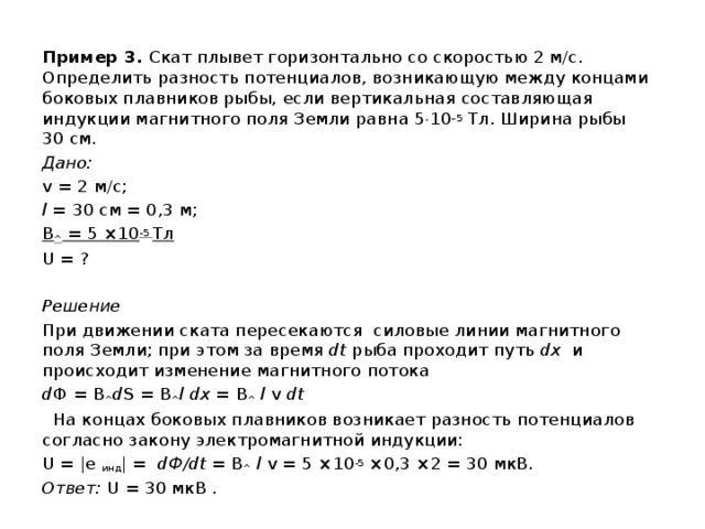 Пример 3. Скат плывет горизонтально со скоростью 2 м/с. Определить разность потенциалов, возникающую между концами боковых плавников рыбы, если вертикальная составляющая индукции магнитного поля Земли равна 5  10 –5  Тл. Ширина рыбы 30 см. Дано: v = 2 м/с; l = 30 см = 0,3 м; B ^ = 5 ×10 -5 Тл U = ?  Решение При движении ската пересекаются силовые линии магнитного поля Земли; при этом за время dt рыба проходит путь dx и происходит изменение магнитного потока d Ф = B ^ d S = B ^ l dx = B ^ l v dt  На концах боковых плавников возникает разность потенциалов согласно закону электромагнитной индукции: U = |e инд | = dФ/dt = B ^ l v = 5 ×10 -5 ×0,3 ×2 = 30 мкВ. Ответ: U = 30 мкВ . 