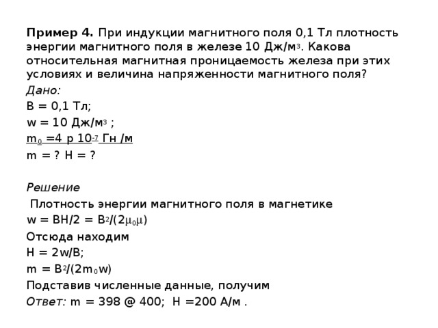 Пример 4. При индукции магнитного поля 0,1 Тл плотность энергии магнитного поля в железе 10 Дж/м 3 . Какова относительная магнитная проницаемость железа при этих условиях и величина напряженности магнитного поля? Дано: B = 0,1 Тл; w = 10 Дж/м 3 ; m 0 =4 p 10 -7 Гн /м m = ? H = ?  Решение  Плотность энергии магнитного поля в магнетике w = BH/2 = B 2 /(2  0  ) Отсюда находим H = 2w/B; m = B 2 /(2m 0 w) Подставив численные данные, получим Ответ: m = 398 @ 400; H =200 А/м . 