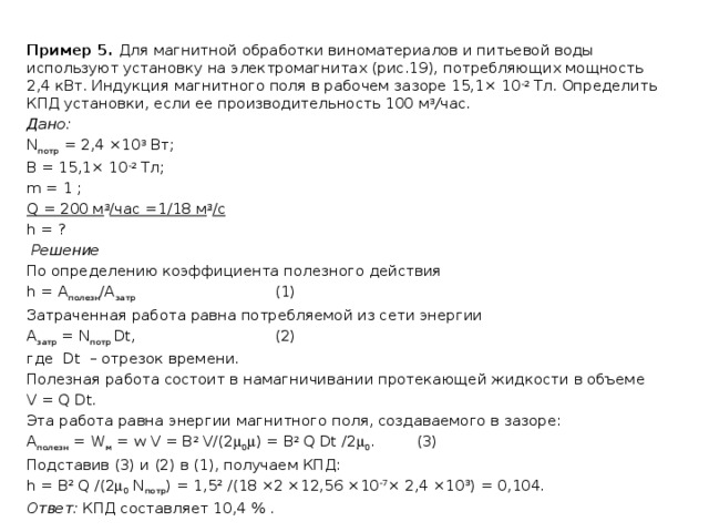 Пример 5. Для магнитной обработки виноматериалов и питьевой воды используют установку на электромагнитах (рис.19), потребляющих мощность 2,4 кВт. Индукция магнитного поля в рабочем зазоре 15,1× 10 -2 Тл. Определить КПД установки, если ее производительность 100 м 3 / час. Дано: N потр = 2,4 ×10 3 Вт; B = 15,1× 10 -2 Тл; m = 1 ; Q = 200 м 3 /час =1/18 м 3 /с h = ?   Решение По определению коэффициента полезного действия h = А полезн /А затр      (1) Затраченная работа равна потребляемой из сети энергии А затр = N потр Dt,     (2) где Dt – отрезок времени. Полезная работа состоит в намагничивании протекающей жидкости в объеме V = Q Dt. Эта работа равна энергии магнитного поля, создаваемого в зазоре: А полезн = W м = w V = B 2 V/(2  0  ) = B 2 Q Dt /2  0 .   (3) Подставив (3) и (2) в (1), получаем КПД: h = B 2 Q /(2  0 N потр ) = 1,5 2 /(18 ×2 ×12,56 ×10 -7 × 2,4 ×10 3 ) = 0,104. Ответ: КПД составляет 10,4 % . 