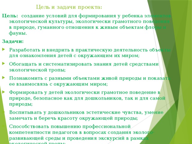 Цель и задачи проекта: Цель: создание условий для формирования у ребенка элементов экологической культуры, экологически грамотного поведения в природе, гуманного отношения к живым объектам флоры и фауны. Задачи: Разработать и внедрить в практическую деятельность объекты для ознакомления детей с окружающим их миром; Обогащать и систематизировать знания детей средствами экологической тропы; Познакомить с разными объектами живой природы и показать ее взаимосвязь с окружающим миром; Формировать у детей экологически грамотное поведение в природе, безопасное как для дошкольников, так и для самой природы; Воспитывать у дошкольников эстетические чувства, умение замечать и беречь красоту окружающей природы; Способствовать повышению профессиональной компетентности педагогов в вопросах создания эколого-развивающей среды и проведения экскурсий в рамках экологической тропы; Повысить экологическое просвещение родителей. 