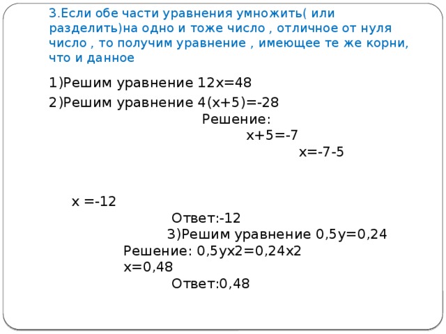 3.Если обе части уравнения умножить( или разделить)на одно и тоже число , отличное от нуля число , то получим уравнение , имеющее те же корни, что и данное 1)Решим уравнение 12х=48 2)Решим уравнение 4(х+5)=-28 Решение: х+5=-7 х=-7-5 х =-12 Ответ:-12 3)Решим уравнение 0,5у=0,24 Решение: 0,5ух2=0,24х2 х=0,48 Ответ:0,48 