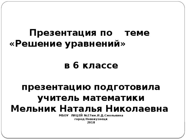   Презентация по теме  «Решение уравнений»  в 6 классе   презентацию подготовила  учитель математики  Мельник Наталья Николаевна  МБОУ ЛИЦЕЙ №27им.И.Д.Смолькина  город Новокузнецк  2018   