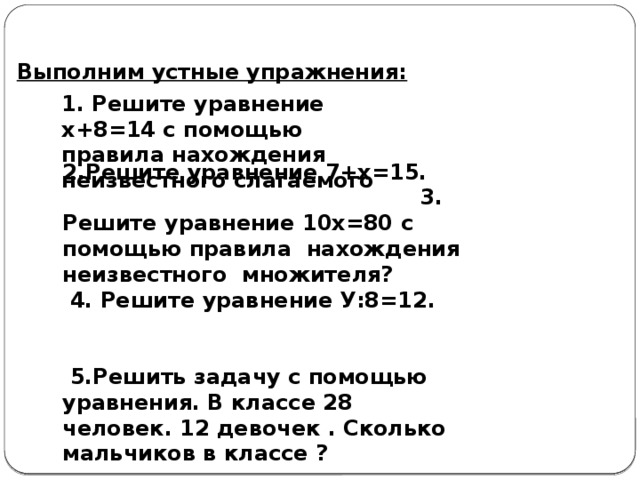 Выполним устные упражнения: 1. Решите уравнение х+8=14 с помощью правила нахождения неизвестного слагаемого  2.Решите уравнение 7+х=15. 3. Решите уравнение 10х=80 с помощью правила нахождения неизвестного множителя?  4. Решите уравнение У:8=12.  5.Решить задачу с помощью уравнения. В классе 28 человек. 12 девочек . Сколько мальчиков в классе ?  