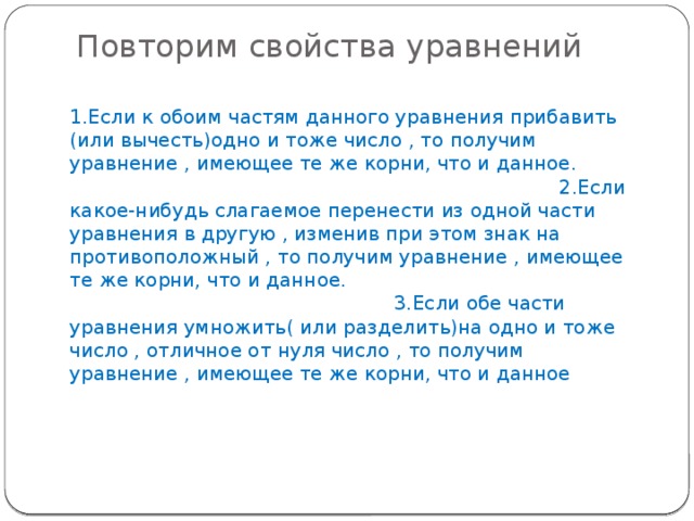 Повторим свойства уравнений   1.Если к обоим частям данного уравнения прибавить (или вычесть)одно и тоже число , то получим уравнение , имеющее те же корни, что и данное. 2.Если какое-нибудь слагаемое перенести из одной части уравнения в другую , изменив при этом знак на противоположный , то получим уравнение , имеющее те же корни, что и данное. 3.Если обе части уравнения умножить( или разделить)на одно и тоже число , отличное от нуля число , то получим уравнение , имеющее те же корни, что и данное 