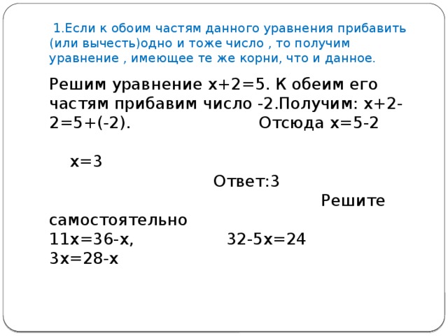 1.Если к обоим частям данного уравнения прибавить (или вычесть)одно и тоже число , то получим уравнение , имеющее те же корни, что и данное. Решим уравнение х+2=5. К обеим его частям прибавим число -2.Получим: х+2-2=5+(-2). Отсюда х=5-2 х=3 Ответ:3 Решите самостоятельно 11х=36-х, 32-5х=24 3х=28-х 