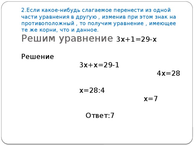 2.Если какое-нибудь слагаемое перенести из одной части уравнения в другую , изменив при этом знак на противоположный , то получим уравнение , имеющее те же корни, что и данное. Решим уравнение 3х+1=29-х Решение 3х+х=29-1 4х=28 х=28:4 х=7 Ответ:7 