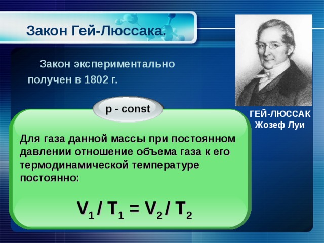 Закон Гей-Люссака.  Закон экспериментально получен в 1802 г. p - const ГЕЙ-ЛЮССАК Жозеф Луи  Для газа данной массы при постоянном давлении отношение объема газа к его термодинамической температуре постоянно:  V 1 / T 1 = V 2 / T 2 