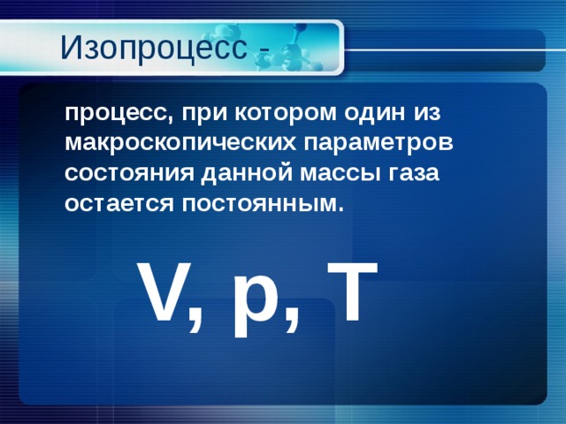 Изопроцесс -  процесс, при котором один из макроскопических параметров состояния данной массы газа остается постоянным.  V, p, Т 