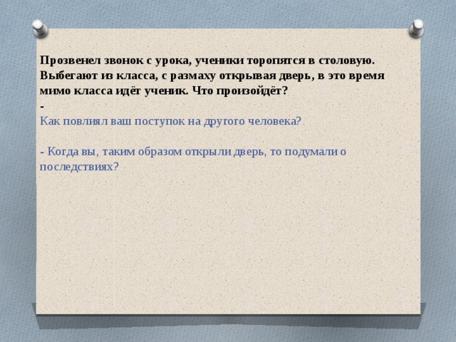 Прозвенел звонок с урока, ученики торопятся в столовую. Выбегают из класса, с размаху открывая дверь, в это время мимо класса идёт ученик. Что произойдёт?  -  Как повлиял ваш поступок на другого человека?   - Когда вы, таким образом открыли дверь, то подумали о последствиях?