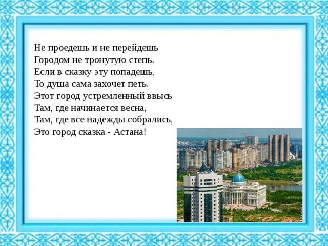 Не проедешь и не перейдешь  Городом не тронутую степь.  Если в сказку эту попадешь,  То душа сама захочет петь.  Этот город устремленный ввысь  Там, где начинается весна,  Там, где все надежды собрались,  Это город сказка - Астана! 