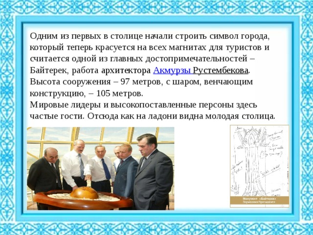 Одним из первых в столице начали строить символ города, который теперь красуется на всех магнитах для туристов и считается одной из главных достопримечательностей – Байтерек, работа архитектора  Акмурзы  Рустембекова . Высота сооружения – 97 метров, с шаром, венчающим конструкцию, – 105 метров. Мировые лидеры и высокопоставленные персоны здесь частые гости. Отсюда как на ладони видна молодая столица. 