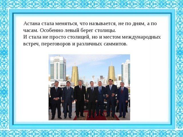 Астана стала меняться, что называется, не по дням, а по часам. Особенно левый берег столицы. И стала не просто столицей, но и местом международных встреч, переговоров и различных саммитов. 