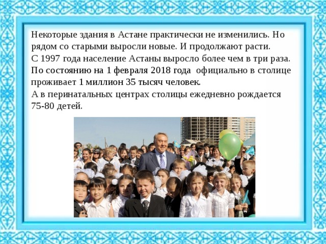 Некоторые здания в Астане практически не изменились. Но рядом со старыми выросли новые. И продолжают расти. С 1997 года население Астаны выросло более чем в три раза. По состоянию на 1 февраля 2018 года официально в столице проживает 1 миллион 35 тысяч человек.  А в перинатальных центрах столицы ежедневно рождается 75-80 детей. 
