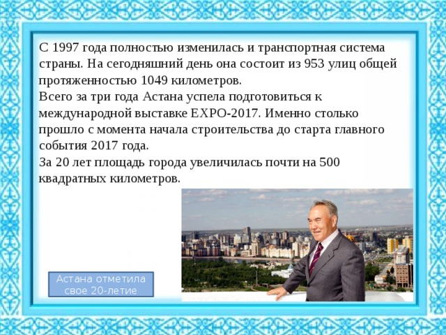С 1997 года полностью изменилась и транспортная система страны. На сегодняшний день она состоит из 953 улиц общей протяженностью 1049 километров. Всего за три года Астана успела подготовиться к международной выставке EXPO-2017. Именно столько прошло с момента начала строительства до старта главного события 2017 года.  За 20 лет площадь города увеличилась почти на 500 квадратных километров. Астана отметила свое 20-летие 