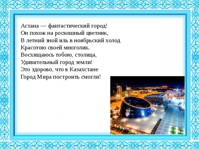 Астана — фантастический город!  Он похож на роскошный цветник,  В летний зной иль в ноябрьский холод  Красотою своей многолик.  Восхищаюсь тобою, столица,  Удивительный город земли!  Это здорово, что в Казахстане  Город Мира построить смогли! 