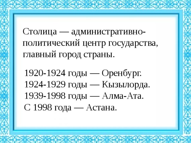Столица — административно-политический центр государства, главный город страны. 1920-1924 годы — Оренбург. 1924-1929 годы — Кызылорда. 1939-1998 годы — Алма-Ата. С 1998 года — Астана. 