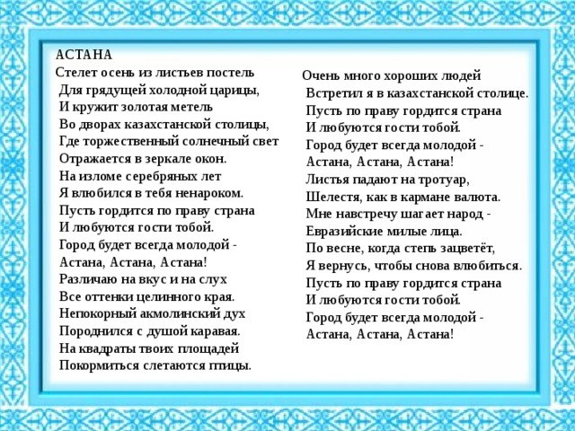 АСТАНА Стелет осень из листьев постель  Для грядущей холодной царицы,  И кружит золотая метель  Во дворах казахстанской столицы,  Где торжественный солнечный свет  Отражается в зеркале окон.  На изломе серебряных лет  Я влюбился в тебя ненароком.  Пусть гордится по праву страна  И любуются гости тобой.  Город будет всегда молодой -  Астана, Астана, Астана!  Различаю на вкус и на слух  Все оттенки целинного края.  Непокорный акмолинский дух  Породнился с душой каравая.  На квадраты твоих площадей  Покормиться слетаются птицы. Очень много хороших людей  Встретил я в казахстанской столице.  Пусть по праву гордится страна  И любуются гости тобой.  Город будет всегда молодой -  Астана, Астана, Астана!  Листья падают на тротуар,  Шелестя, как в кармане валюта.  Мне навстречу шагает народ -  Евразийские милые лица.  По весне, когда степь зацветёт,  Я вернусь, чтобы снова влюбиться.  Пусть по праву гордится страна  И любуются гости тобой.  Город будет всегда молодой -  Астана, Астана, Астана! 