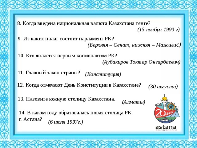 8. Когда введена национальная валюта Казахстана тенге? (15 ноября 1993 г)   9. Из каких палат состоит парламент РК? (Верхняя – Сенат, нижняя – Мажили с)   10. Кто является первым космонавтом РК? (Аубакиров Токтар Онгарбаевич)   11. Главный закон страны?  (Конституция) 12. Когда отмечают День Конституции в Казахстане? (30 августа)   13. Назовите южную столицу Казахстана. (Алматы)     14. В каком году образовалась новая столица РК г. Астана? (6 июля 1997г.)   