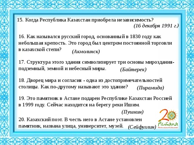 15. Когда Республика Казахстан приобрела независимость? (16 декабря 1991 г. )   16. Как назывался русский город, основанный в 1830 году как небольшая крепость. Это город был центром постоянной торговли в казахской степи? (Акмолинск) 17. Структура этого здания символизирует три основы мироздания- подземный, земной и небесный миры. (Байтерек) 18. Дворец мира и согласия - одна из достопримечательностей столицы. Как по-другому называют это здание? (Пирамида) 19. Это памятник в Астане подарен Республике Казахстан Россией в 1999 году. Сейчас находится на берегу реки Ишим. (Пушкин)   20. Казахский поэт. В честь него в Астане установлен памятник, названа улица, университет, музей. (Сейфуллин) 