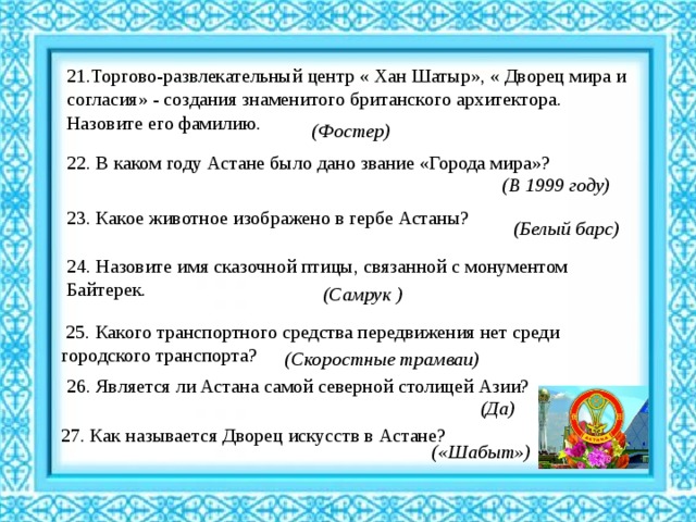 21.Торгово-развлекательный центр « Хан Шатыр», « Дворец мира и согласия» - создания знаменитого британского архитектора. Назовите его фамилию. (Фостер) 22. В каком году Астане было дано звание «Города мира»? (В 1999 году) 23. Какое животное изображено в гербе Астаны? ( Белый барс)   24. Назовите имя сказочной птицы, связанной с монументом Байтерек. (Самрук )  25. Какого транспортного средства передвижения нет среди городского транспорта? (Скоростные трамваи) 26. Является ли Астана самой северной столицей Азии? (Да) 27. Как называется Дворец искусств в Астане? («Шабыт») 