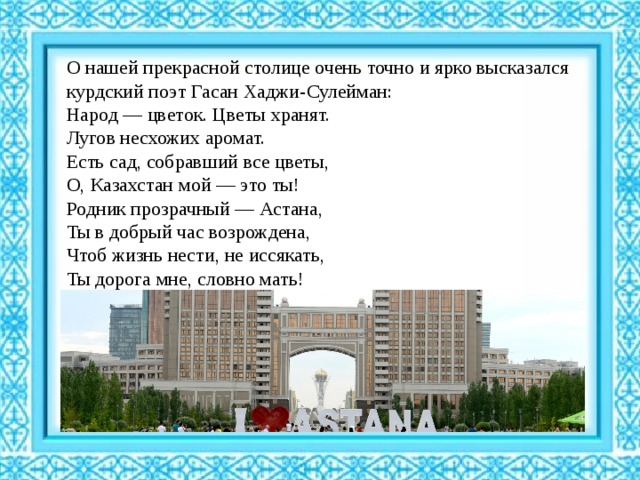 О нашей прекрасной столице очень точно и ярко высказался курдский поэт Гасан Хаджи-Сулейман: Народ — цветок. Цветы хранят.  Лугов несхожих аромат.  Есть сад, собравший все цветы,  О, Казахстан мой — это ты!  Родник прозрачный — Астана,  Ты в добрый час возрождена,  Чтоб жизнь нести, не иссякать,  Ты дорога мне, словно мать! 