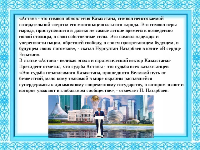 «Астана - это символ обновления Казахстана, символ неиссякаемой созидательной энергии его многонационального народа. Это символ веры народа, приступившего в далеко не самые легкие времена к возведению новой столицы, в свои собственные силы. Это символ надежды и уверенности нации, обретшей свободу, в своем процветающем будущем, в будущем своих потомков», - сказал Нурсултан Назарбаев в книге «В сердце Евразии».   В статье «Астана - великая эпоха и стратегический вектор Казахстана» Президент отметил, что судьба Астаны - это судьба всех казахстанцев.   «Это судьба независимого Казахстана, прошедшего Великий путь от безвестной, мало кому знакомой в мире окраины распавшейся супердержавы к динамичному современному государству, о котором знают и которое уважают в глобальном сообществе», - отмечает Н. Назарбаев.  