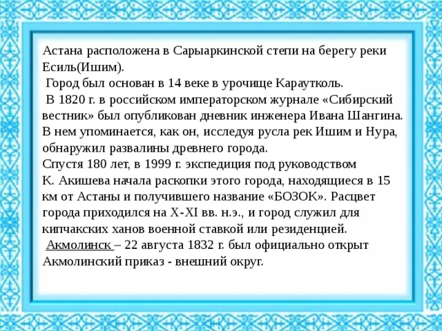 Астана расположена в Сарыаркинской степи на берегу реки Есиль(Ишим).  Город был основан в 14 веке в урочище Караутколь.  В 1820 г. в российском императорском журнале «Сибирский вестник» был опубликован дневник инженера Ивана Шангина. В нем упоминается, как он, исследуя русла рек Ишим и Нура, обнаружил развалины древнего города. Спустя 180 лет, в 1999 г. экспедиция под руководством К. Акишева начала раскопки этого города, находящиеся в 15 км от Астаны и получившего название «БОЗОК». Расцвет города приходился на X-XI вв. н.э., и город служил для кипчакских ханов военной ставкой или резиденцией.  Акмолинск – 22 августа 1832 г. был официально открыт Акмолинский приказ - внешний округ. 