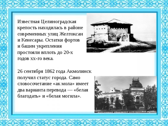 Известная Целиноградская крепость находилась в районе современных улиц Желтоксан и Кенесары. Остатки фортов и башен укрепления простояли вплоть до 20-х годов хх-го века. 26 сентября 1862 года Акмолинск получил статус города. Само словосочетание «ак мола» имеет два варианта перевода — «белая благодать» и «белая могила».  