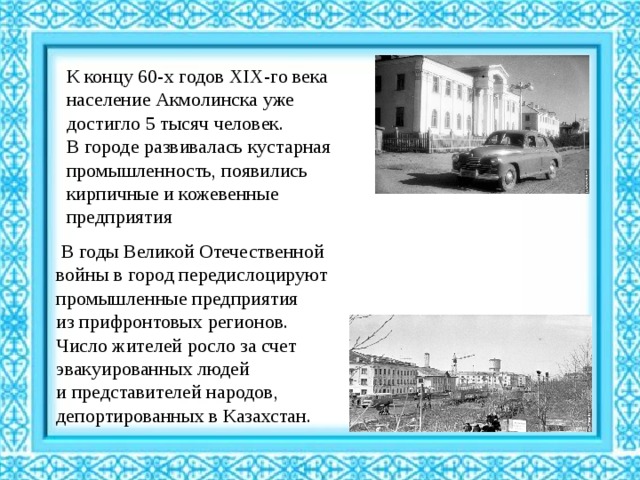 К концу 60-х годов XIX-го века население Акмолинска уже достигло 5 тысяч человек. В городе развивалась кустарная промышленность, появились кирпичные и кожевенные предприятия   В годы Великой Отечественной войны в город передислоцируют промышленные предприятия из прифронтовых регионов. Число жителей росло за счет эвакуированных людей и представителей народов, депортированных в Казахстан. 