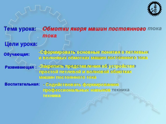 Т е м а  у р о ка: О б мотки яко р я  ма ш и н  по с т о ян н о г о т о к а Ц ели у ро ка: С ф о р м и ро в а т ь  о с н о в ны е  п о н я т и я  о п е т л е вы х и  в о л н о в ы х  о б м о т к а х  м а ш и н  п о с т о я н н о г о  т ока Закре п и т ь  п ре д с т а в л е н и я  об у с т р о й с т в е п р о с т ой  п е т л е в ой  и  в о л н о в ой  о б м о т к а х м а ш и н  п о с т о я н н о г о  т ока О б у ч аю щ а я : Р а зв и в аю щ ая  : В о с пи т а т ел ь н а я : -  С о д е й с т в о в а т ь  ф о р м и ро в а ни ю п ро ф е сс и о н ал ьны х  н а вы к ов  т е х ни ка 