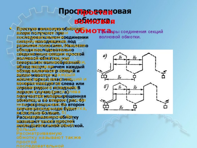 Простая  в о л новая о бм о т к а. П ро стую  в ол н о в ую  о б м о тку як о р я  п ол у ч а ю т  п р и п о с л е дова те л ьн о м  с о е дин е нии сек ц и й ,  нах о д ящ и х ся  п о д р азн ым и  по л юса м и .  М ы с л е нно о б хо дя  п о с л е дова те л ьно с о е дин е нн ы е  сек ц ии п ро стой в ол н о в о й  о б м о тк и , м ы с о в е р ша е м  в ол н ообр азн ы й о б хо д  як о р я,  п р и ч е м  кажд ы й о б хо д  в к л ю ч а е т  р  сек ц ий и заканч и в а е тся  на колл е к т ор н о й  пла с т и н е , к о т ор ая  нах о ди т ся  с л ев а  и л и справа  р ядом  с  и схо дн о й.  В п е р в о м  с л у ч ае  (р и с .  а) п ол у ч а е тся  н е п е р е к р еще нная о б м о тка,  а  в о в т оро м  (р и с .  б ) —  п е р е к р еще нная.  Во в т оро м с л у ч ае  р ас хо д  ме ди  б уд е т н е с кол ь к о  б ол ьш е . Рас с м ат р и ва ем ую  об м о т к у наз ыв а ю т  также п ро стой п о с л е дова те л ьн о й  о б м о тк о й. П ри м е ры  с о е ди нен ия  се кц и й волно в ой  о б мо т ки. 