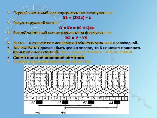 П е р вы й  ч асти ч н ы й  шаг  о п р е д е л яют  по ф о р м у л е : У 1  = ( Z/2 p )  –  έ Р е зу л ьти р ующ и й  шаг: У  =  У к  =  ( К  + 1 )/p В т оро й  ч асти ч н ы й  шаг  о п р е д е л яют  по ф о р м у л е : У 2  = У  –  У1 Знак «  - »  о тн о с и тся  к  л ев охо дн о й  о б м о тке,  знак « + »  п р а в охо дн о й. Так  как У к  = У  до л ж е н  б ы ть ц е л ы м  ч и сло м ,  то К  не м о ж е т  п р ин и м а т ь п ро изв ол ьн ы х  зна ч е ни й . Сх е ма  п р о с т о й в о лн о в о й  об м о тки: 