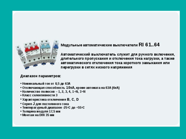 Обзор линейки Модульные автоматические выключатели RI 61..64 Автоматический выключатель служит для ручного включения, длительного пропускания и отключения тока нагрузки, а также автоматического отключения тока короткого замыкания или перегрузки в сетях низкого напряжения Диапазон параметров:   Номинальный ток от 0,5 до 63А  Отключающая способность 10кА , кроме автомата на 63А (6кА)  Количество полюсов – 1, 2, 3, 4 , 1+ N , 3+N  Класс селективности 3  Характеристика отключения B, C, D  Серия J для постоянного тока  Температурный диапазон -25 о С до +55 о С  Толщина модуля 17,5 мм  Монтаж на DIN 35 мм 