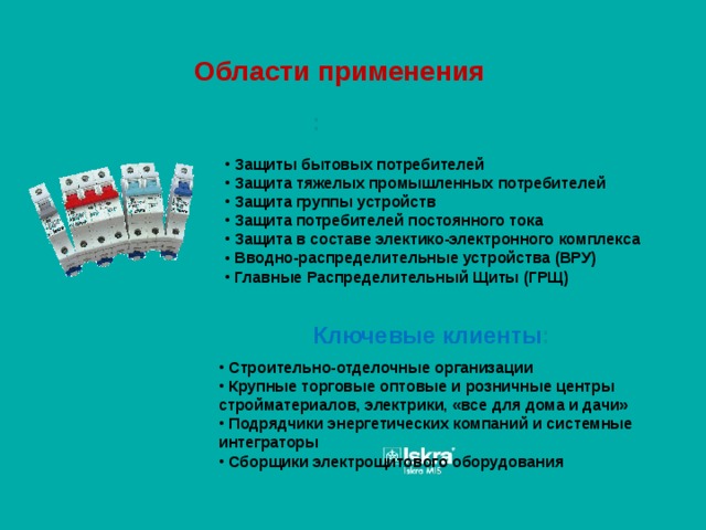 Области применения :  Защиты бытовых потребителей  Защита тяжелых промышленных потребителей  Защита группы устройств  Защита потребителей постоянного тока  Защита в составе электико-электронного комплекса  Вводно-распределительные устройства (ВРУ)  Главные Распределительный Щиты (ГРЩ) Ключевые клиенты :  Строительно-отделочные организации  Крупные торговые оптовые и розничные центры стройматериалов, электрики, «все для дома и дачи»  Подрядчики энергетических компаний и системные интеграторы  Сборщики электрощитового оборудования 
