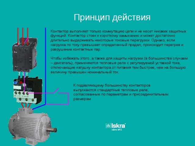 Принцип действия Контактор выполняет только коммутацию цепи и не несет никаких защитных функций. Контактор стоек к короткому замыканию и может достаточно длительно выдерживать некоторые токовые перегрузки. Однако, если нагрузка по току превышает определенный предел, происходит перегрев и разрушение контактных пар. Чтобы избежать этого, а также для защиты нагрузки (в большинстве случаем – двигатель), применяются тепловые реле с регулируемой уставкой тока, отключающие катушку контактора от питания тем быстрее, чем на большую величину превышен номинальный ток. К подавляющему большинству контакторов выпускаются стандартные тепловые реле, согласованные по параметрам и присоединительным размерам 