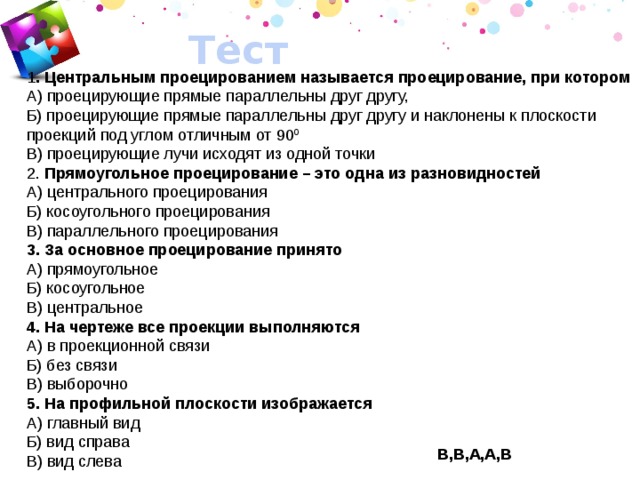 Тест 1 . Центральным проецированием называется проецирование, при котором А) проецирующие прямые параллельны друг другу, Б) проецирующие прямые параллельны друг другу и наклонены к плоскости проекций под углом отличным от 90 0 В) проецирующие лучи исходят из одной точки 2. Прямоугольное проецирование – это одна из разновидностей А) центрального проецирования Б) косоугольного проецирования В) параллельного проецирования 3. За основное проецирование принято А) прямоугольное Б) косоугольное В) центральное 4. На чертеже все проекции выполняются А) в проекционной связи Б) без связи В) выборочно 5. На профильной плоскости изображается А) главный вид Б) вид справа В) вид слева В,В,А,А,В 